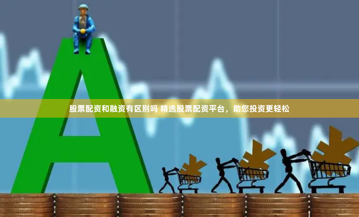 股票配资和融资有区别吗 精选股票配资平台，助您投资更轻松