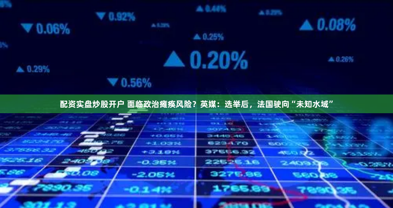 配资实盘炒股开户 面临政治瘫痪风险？英媒：选举后，法国驶向“未知水域”