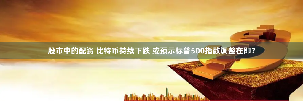 股市中的配资 比特币持续下跌 或预示标普500指数调整在即？