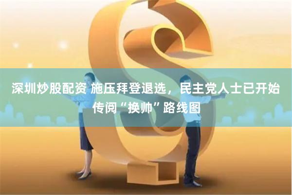 深圳炒股配资 施压拜登退选，民主党人士已开始传阅“换帅”路线图