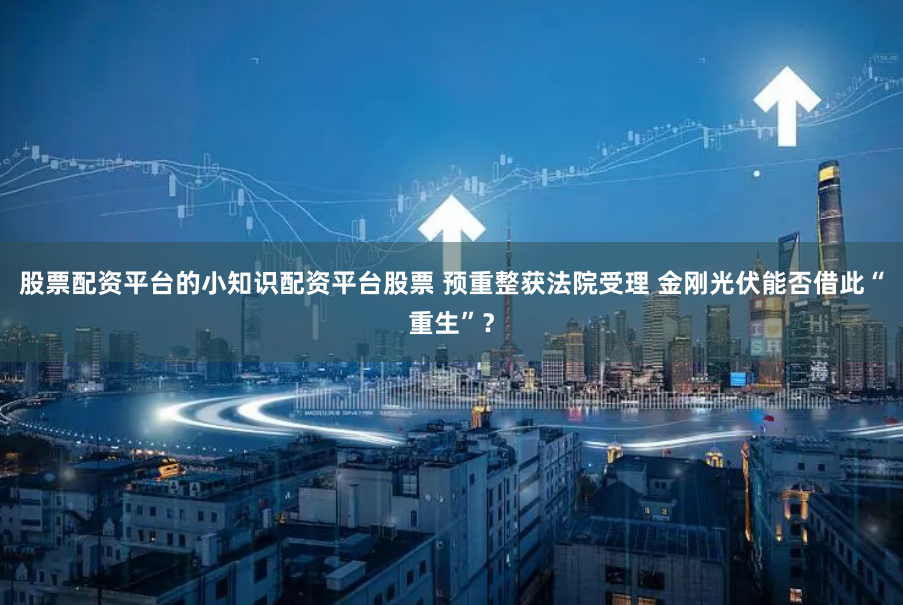 股票配资平台的小知识配资平台股票 预重整获法院受理 金刚光伏能否借此“重生”？
