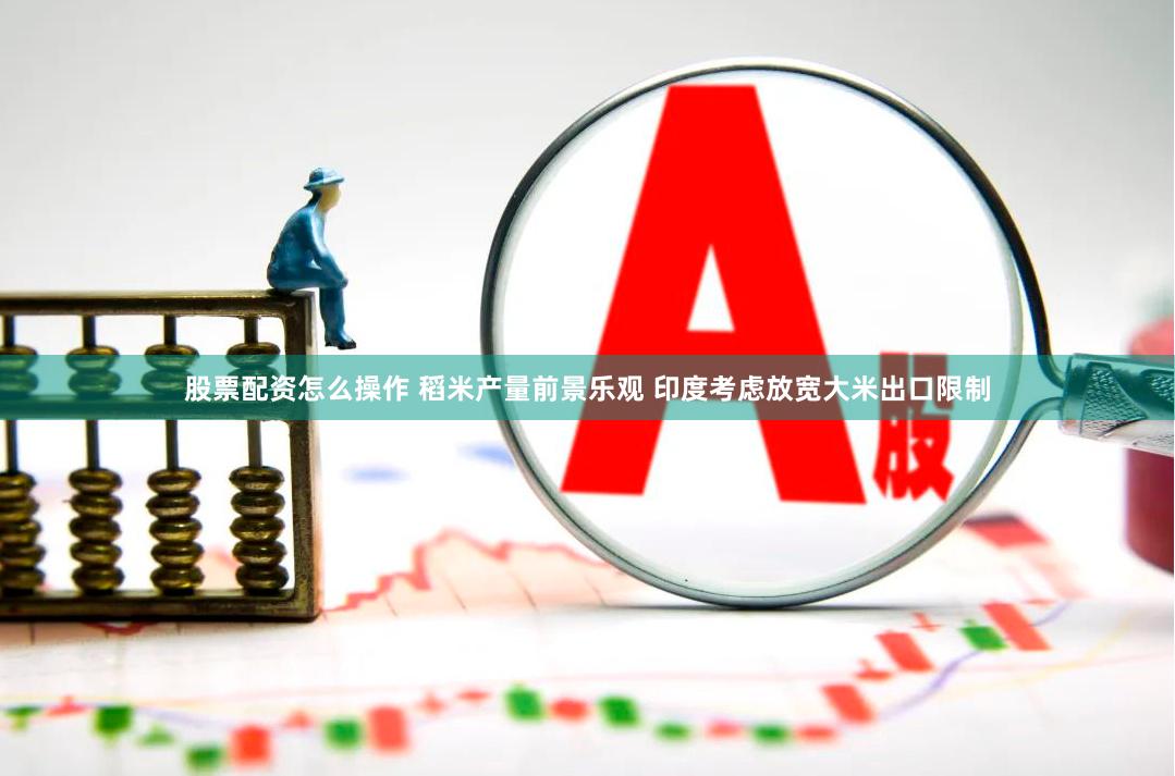 股票配资怎么操作 稻米产量前景乐观 印度考虑放宽大米出口限制